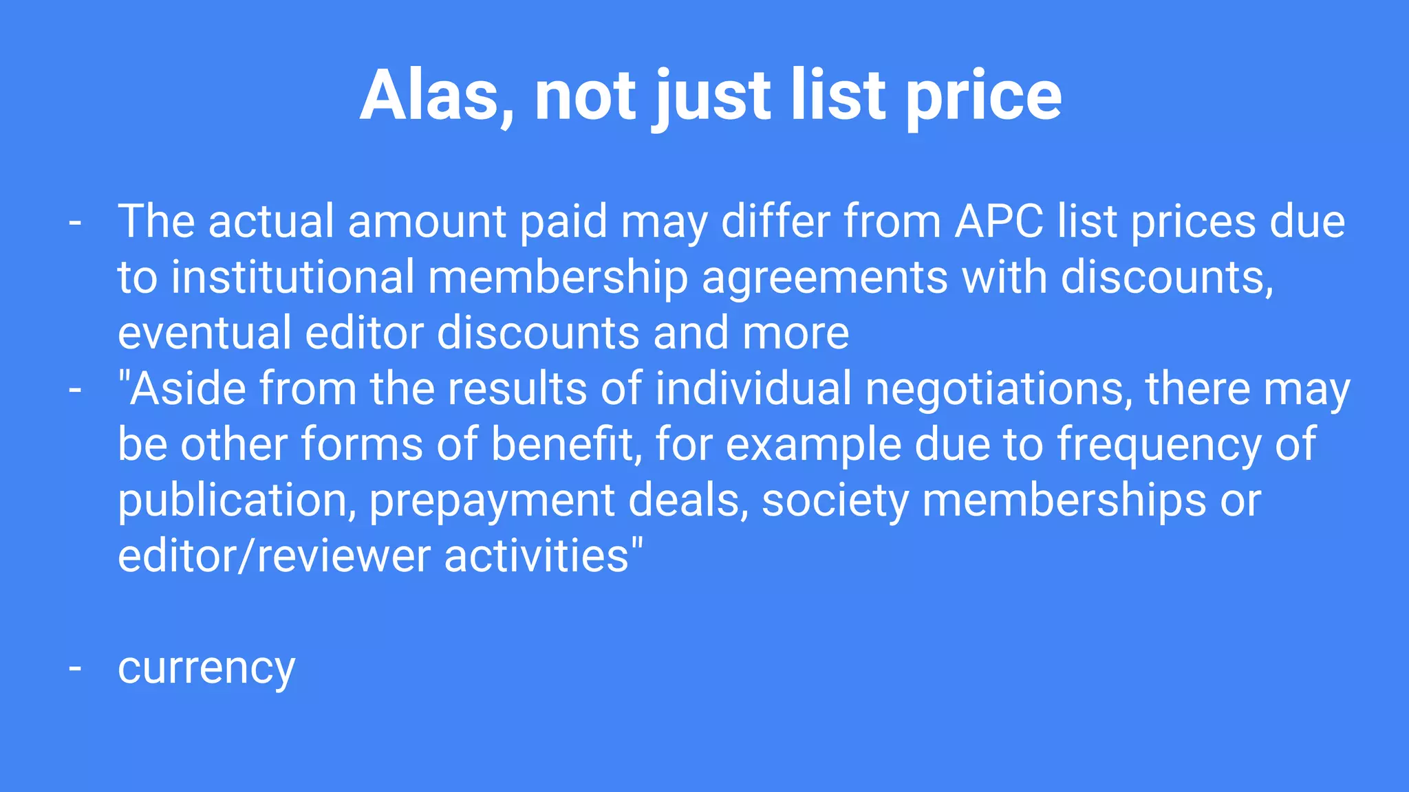 Alas, not just list price
- The actual amount paid may differ from APC list prices due
to institutional membership agreements with discounts,
eventual editor discounts and more
- "Aside from the results of individual negotiations, there may
be other forms of beneﬁt, for example due to frequency of
publication, prepayment deals, society memberships or
editor/reviewer activities"
- currency
 