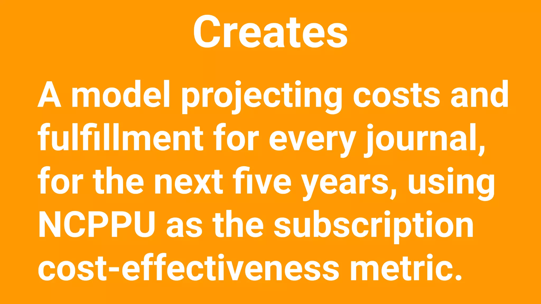 Creates
A model projecting costs and
fulﬁllment for every journal,
for the next ﬁve years, using
NCPPU as the subscription
cost-effectiveness metric.
 
