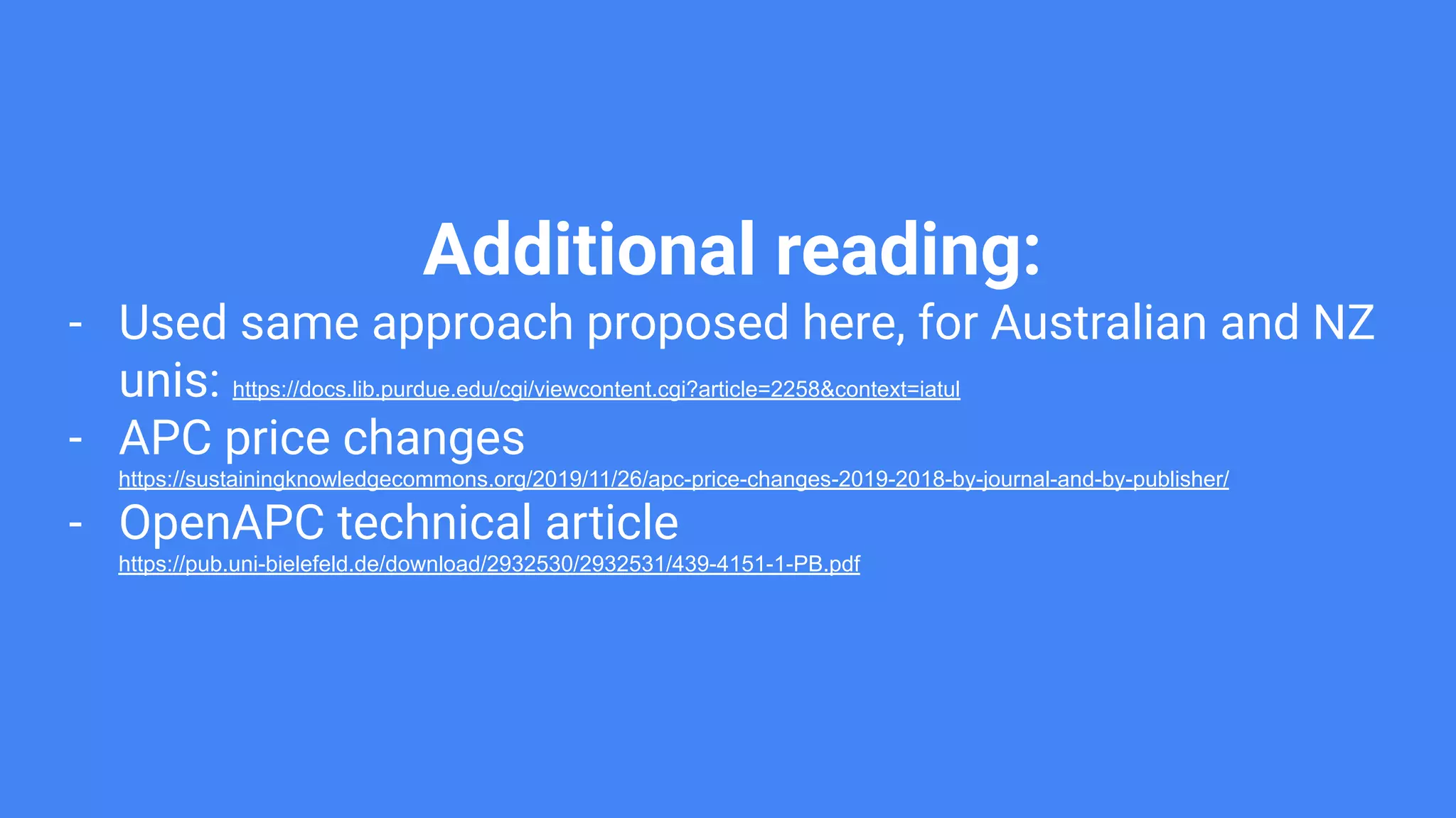 Additional reading:
- Used same approach proposed here, for Australian and NZ
unis: https://docs.lib.purdue.edu/cgi/viewcontent.cgi?article=2258&context=iatul
- APC price changes
https://sustainingknowledgecommons.org/2019/11/26/apc-price-changes-2019-2018-by-journal-and-by-publisher/
- OpenAPC technical article
https://pub.uni-bielefeld.de/download/2932530/2932531/439-4151-1-PB.pdf
 