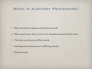 What is Auditory Processing? When the brain recognizes and interprets sounds When sound enters the ear and can be changed interpreted by the brain The brain can discern and filter sounds Listening and sound patterns (conflicting sounds) Notions of time 