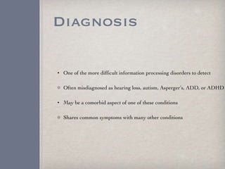 Diagnosis One of the more difficult information processing disorders to detect Often misdiagnosed as hearing loss, autism, Asperger’s, ADD, or ADHD  May be a comorbid aspect of one of these conditions Shares common symptoms with many other conditions 