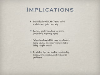 Implications Individuals with APD tend to be withdrawn, quiet, and shy Lack of understanding by peers (especially at young ages) School and social life may be affected, being unable to comprehend what is being taught or said In adults, this can lead to relationship (social, professional, and romantic) problems 