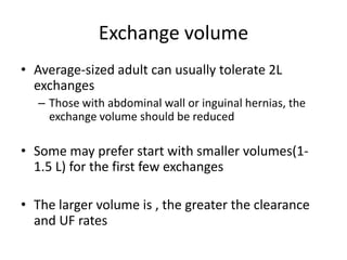 Exchange volume
• Average-sized adult can usually tolerate 2L
  exchanges
   – Those with abdominal wall or inguinal hernias, the
     exchange volume should be reduced

• Some may prefer start with smaller volumes(1-
  1.5 L) for the first few exchanges

• The larger volume is , the greater the clearance
  and UF rates
 