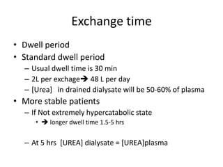 Exchange time
• Dwell period
• Standard dwell period
  – Usual dwell time is 30 min
  – 2L per exchage 48 L per day
  – [Urea] in drained dialysate will be 50-60% of plasma
• More stable patients
  – If Not extremely hypercatabolic state
     •  longer dwell time 1.5-5 hrs


  – At 5 hrs [UREA] dialysate = [UREA]plasma
 
