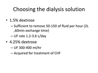 Choosing the dialysis solution
• 1.5% dextrose
  – Sufficient to remove 50-150 of fluid per hour (2L
    ,60min exchange time)
  – UF rate 1.2-3.6 L/day
• 4.25% dextrose
  – UF 300-400 ml/hr
  – Acquired for treatment of CHF
 