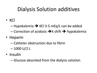 Dialysis Solution additives
• KCl
  – Hypokalemia  KCl 3-5 mEq/L can be added
  – Correction of acidosis K shift  hypokalemia
• Heparin
  – Catheter obstruction due to fibrin
  – 1000 U/2 L
• Insulin
  – Glucose absorbed from the dialysis solution
 