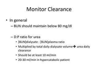 Monitor Clearance
• In general
  – BUN should maintain below 80 mg/dl

  – D:P ratio for urea
     • [BUN]dialysate : [BUN]plasma ratio
     • Multiplied by total daily dialysate volume urea daily
       clearance
     • Should be at least 10 ml/min
     • 20-30 ml/min in hypercatabolic patient
 