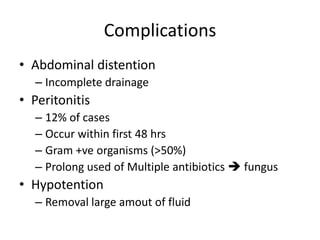 Complications
• Abdominal distention
  – Incomplete drainage
• Peritonitis
  – 12% of cases
  – Occur within first 48 hrs
  – Gram +ve organisms (>50%)
  – Prolong used of Multiple antibiotics  fungus
• Hypotention
  – Removal large amout of fluid
 