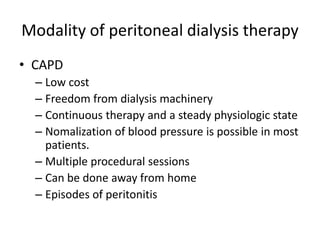 Modality of peritoneal dialysis therapy
• CAPD
  – Low cost
  – Freedom from dialysis machinery
  – Continuous therapy and a steady physiologic state
  – Nomalization of blood pressure is possible in most
    patients.
  – Multiple procedural sessions
  – Can be done away from home
  – Episodes of peritonitis
 