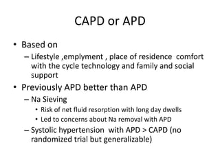 CAPD or APD
• Based on
  – Lifestyle ,emplyment , place of residence comfort
    with the cycle technology and family and social
    support
• Previously APD better than APD
  – Na Sieving
     • Risk of net fluid resorption with long day dwells
     • Led to concerns about Na removal with APD
  – Systolic hypertension with APD > CAPD (no
    randomized trial but generalizable)
 