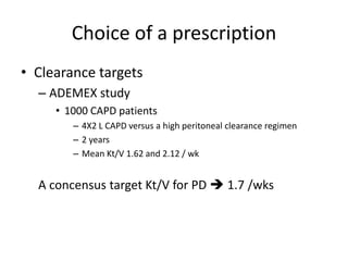 Choice of a prescription
• Clearance targets
  – ADEMEX study
     • 1000 CAPD patients
        – 4X2 L CAPD versus a high peritoneal clearance regimen
        – 2 years
        – Mean Kt/V 1.62 and 2.12 / wk


  A concensus target Kt/V for PD  1.7 /wks
 