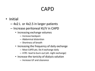 CAPD
• Initial
   – 4x2 L or 4x2.5 in larger patients
   – Increase peritoneal Kt/V in CAPD
      • Increasing exchange volumes
            – Increase backpain
            – Abdominal distention
            – Shortness of breath
      • Increasing the frequency of daily exchange
            – Most CAPD pts. Do 4 exchange daily
            – 45 lead to burn out (alt. night exchange)
      • Increase the tonicity of dialysis solution
            – Increase UF and clearance
 