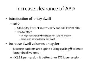 Increase clearance of APD
• Introduction of a day dwell
  – NIPD
     • Adding day dwell  increase Kt/V and CrCl by 25%-50%
     • Disadventage
        – In high transporter  increase net fluid resorption
        – Icodextrin or shortening day dwell

• Increase dwell volumes on cycler
  – Because patients are supine during cyclingtolerate
    larger dwell volume
  – 4X2.5 L per session is better than 5X2 L per session
 
