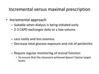 Incremental versus maximal prescription

• Incremental approach
  – Suitable when dialysis is being initiated early
  – 2-3 CAPD exchanges daily or a low-volume

  – Less costly and less onerous
  – Decrease total glucose exposure and risk of peritonitis

  – Require regular monitoring of resiual function
     • To ensure that the clearance achieved doesn’t below target
       levels
 