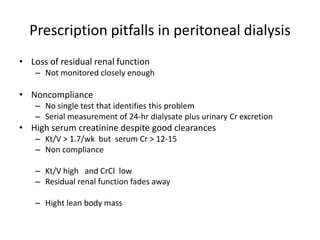Prescription pitfalls in peritoneal dialysis
• Loss of residual renal function
    – Not monitored closely enough

• Noncompliance
    – No single test that identifies this problem
    – Serial measurement of 24-hr dialysate plus urinary Cr excretion
• High serum creatinine despite good clearances
    – Kt/V > 1.7/wk but serum Cr > 12-15
    – Non compliance

    – Kt/V high and CrCl low
    – Residual renal function fades away

    – Hight lean body mass
 