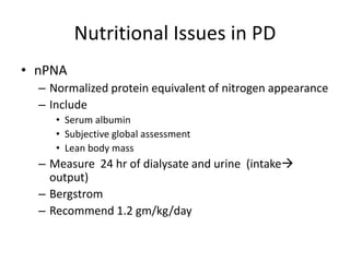 Nutritional Issues in PD
• nPNA
  – Normalized protein equivalent of nitrogen appearance
  – Include
     • Serum albumin
     • Subjective global assessment
     • Lean body mass
  – Measure 24 hr of dialysate and urine (intake
    output)
  – Bergstrom
  – Recommend 1.2 gm/kg/day
 