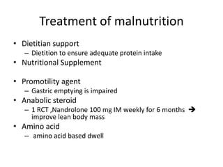Treatment of malnutrition
• Dietitian support
   – Dietition to ensure adequate protein intake
• Nutritional Supplement

• Promotility agent
   – Gastric emptying is impaired
• Anabolic steroid
   – 1 RCT ,Nandrolone 100 mg IM weekly for 6 months 
     improve lean body mass
• Amino acid
   – amino acid based dwell
 