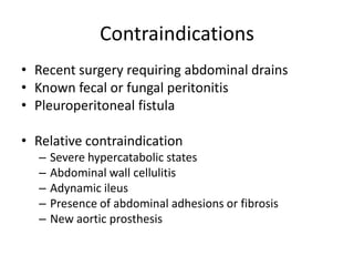 Contraindications
• Recent surgery requiring abdominal drains
• Known fecal or fungal peritonitis
• Pleuroperitoneal fistula

• Relative contraindication
  –   Severe hypercatabolic states
  –   Abdominal wall cellulitis
  –   Adynamic ileus
  –   Presence of abdominal adhesions or fibrosis
  –   New aortic prosthesis
 