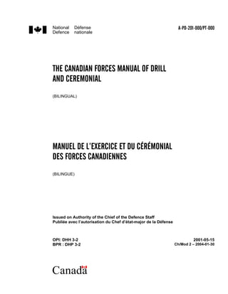 National   Défense                                                 A-PD-201-000/PT-000
Defence    nationale




THE CANADIAN FORCES MANUAL OF DRILL
AND CEREMONIAL
(BILINGUAL)




MANUEL DE L’EXERCICE ET DU CÉRÉMONIAL
DES FORCES CANADIENNES
(BILINGUE)




Issued on Authority of the Chief of the Defence Staff
Publiée avec l’autorisation du Chef d’état-major de la Défense



OPI: DHH 3-2                                                              2001-05-15
BPR : DHP 3-2                                                    Ch/Mod 2 – 2004-01-30




Canada
 