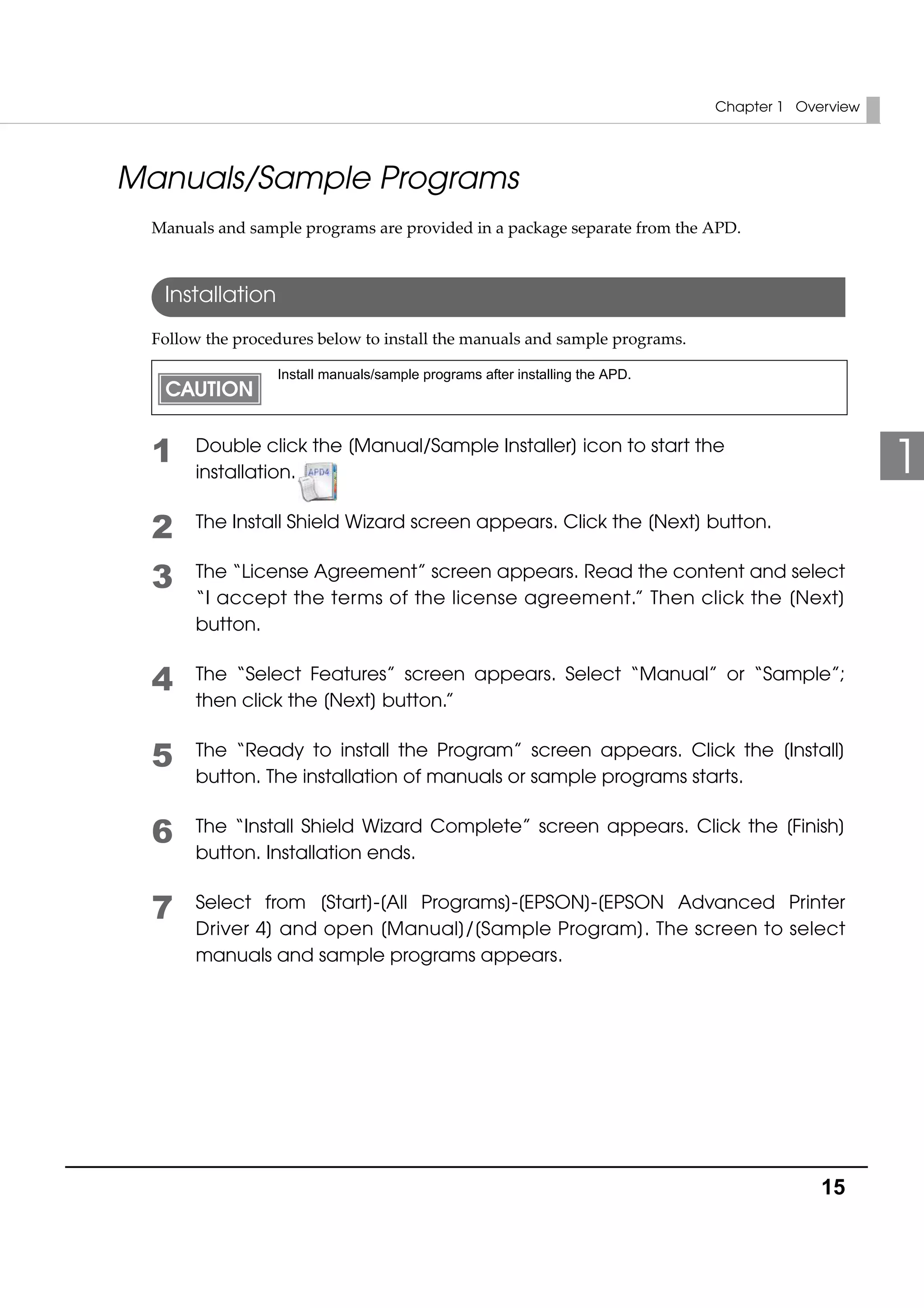 Chapter 1 Overview
15
1
Manuals/Sample Programs
Manuals and sample programs are provided in a package separate from the APD.
Installation
Follow the procedures below to install the manuals and sample programs.
1 Double click the [Manual/Sample Installer] icon to start the
installation.
2 The Install Shield Wizard screen appears. Click the [Next] button.
3 The “License Agreement” screen appears. Read the content and select
“I accept the terms of the license agreement.” Then click the [Next]
button.
4 The “Select Features” screen appears. Select “Manual” or “Sample”;
then click the [Next] button.”
5 The “Ready to install the Program” screen appears. Click the [Install]
button. The installation of manuals or sample programs starts.
6 The “Install Shield Wizard Complete” screen appears. Click the [Finish]
button. Installation ends.
7 Select from [Start]-[All Programs]-[EPSON]-[EPSON Advanced Printer
Driver 4] and open [Manual]/[Sample Program]. The screen to select
manuals and sample programs appears.
Install manuals/sample programs after installing the APD.
 