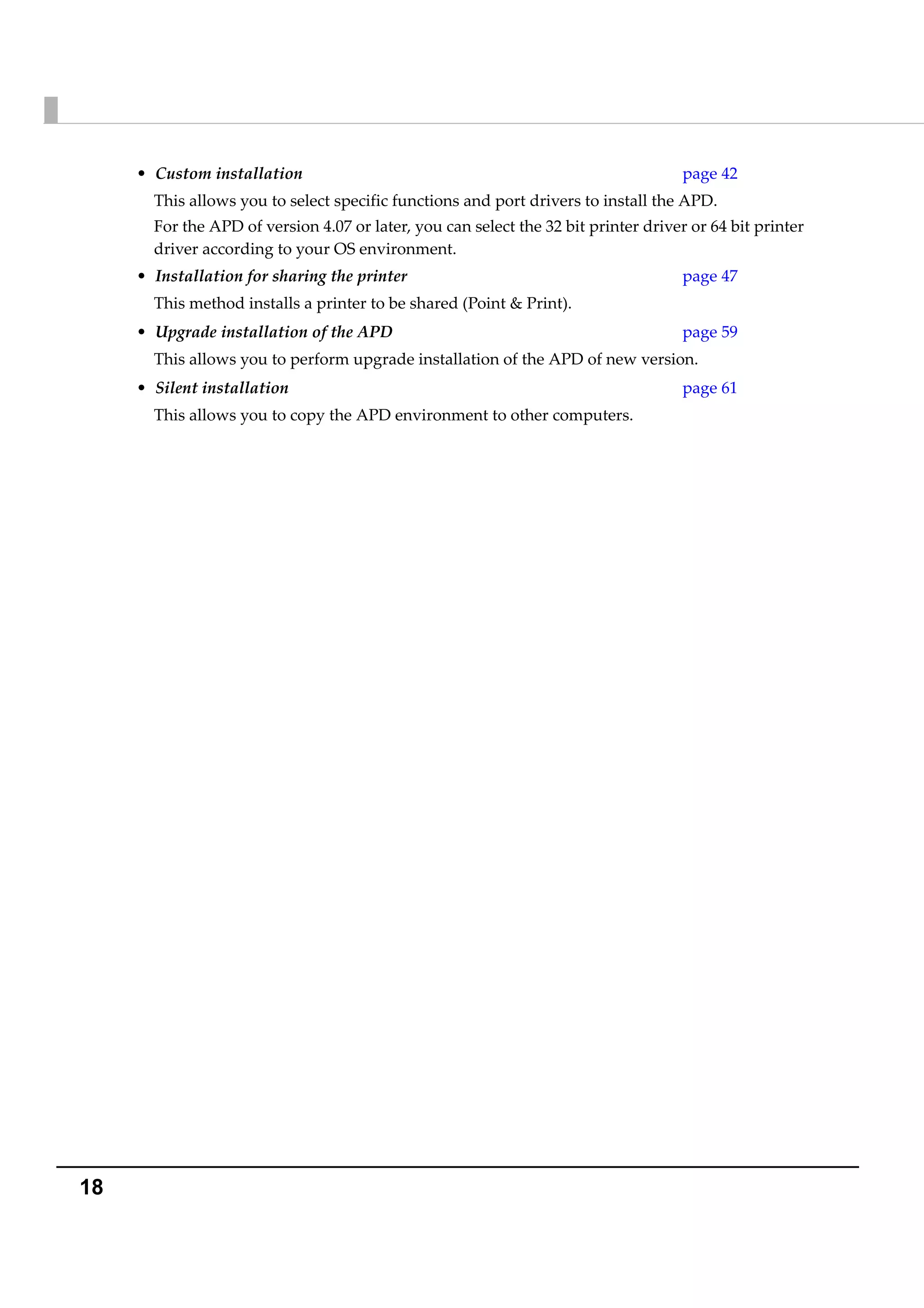 18
• Custom installation page 42
This allows you to select specific functions and port drivers to install the APD. 
For the APD of version 4.07 or later, you can select the 32 bit printer driver or 64 bit printer 
driver according to your OS environment.
• Installation for sharing the printer page 47
This method installs a printer to be shared (Point & Print). 
• Upgrade installation of the APD page 59
This allows you to perform upgrade installation of the APD of new version.
• Silent installation page 61
This allows you to copy the APD environment to other computers.
 