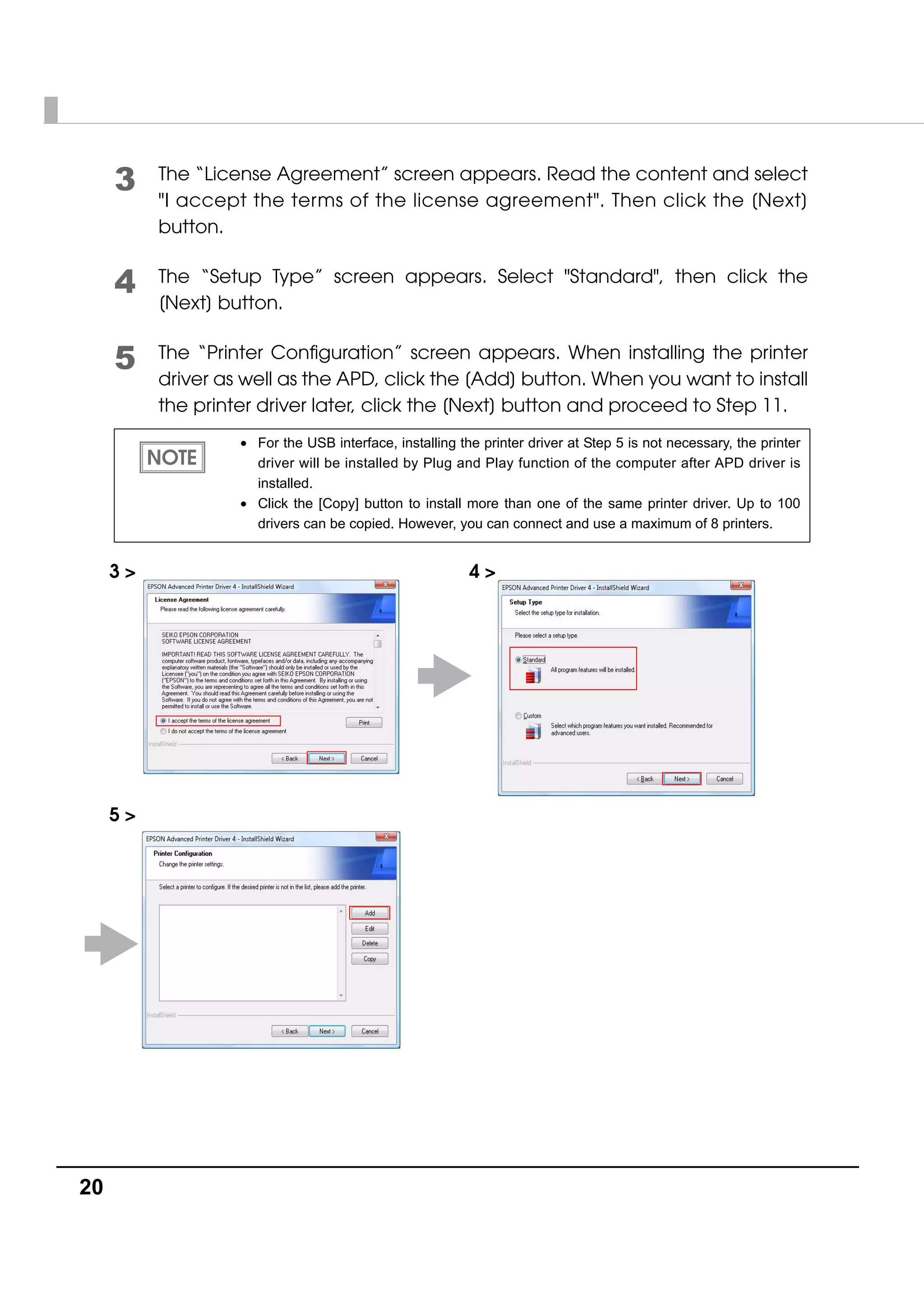 20
3 The “License Agreement” screen appears. Read the content and select
"I accept the terms of the license agreement". Then click the [Next]
button.
4 The “Setup Type” screen appears. Select "Standard", then click the
[Next] button.
5 The “Printer Configuration” screen appears. When installing the printer
driver as well as the APD, click the [Add] button. When you want to install
the printer driver later, click the [Next] button and proceed to Step 11.
• For the USB interface, installing the printer driver at Step 5 is not necessary, the printer
driver will be installed by Plug and Play function of the computer after APD driver is
installed.
• Click the [Copy] button to install more than one of the same printer driver. Up to 100
drivers can be copied. However, you can connect and use a maximum of 8 printers.
3 > 4 >
5 >
 