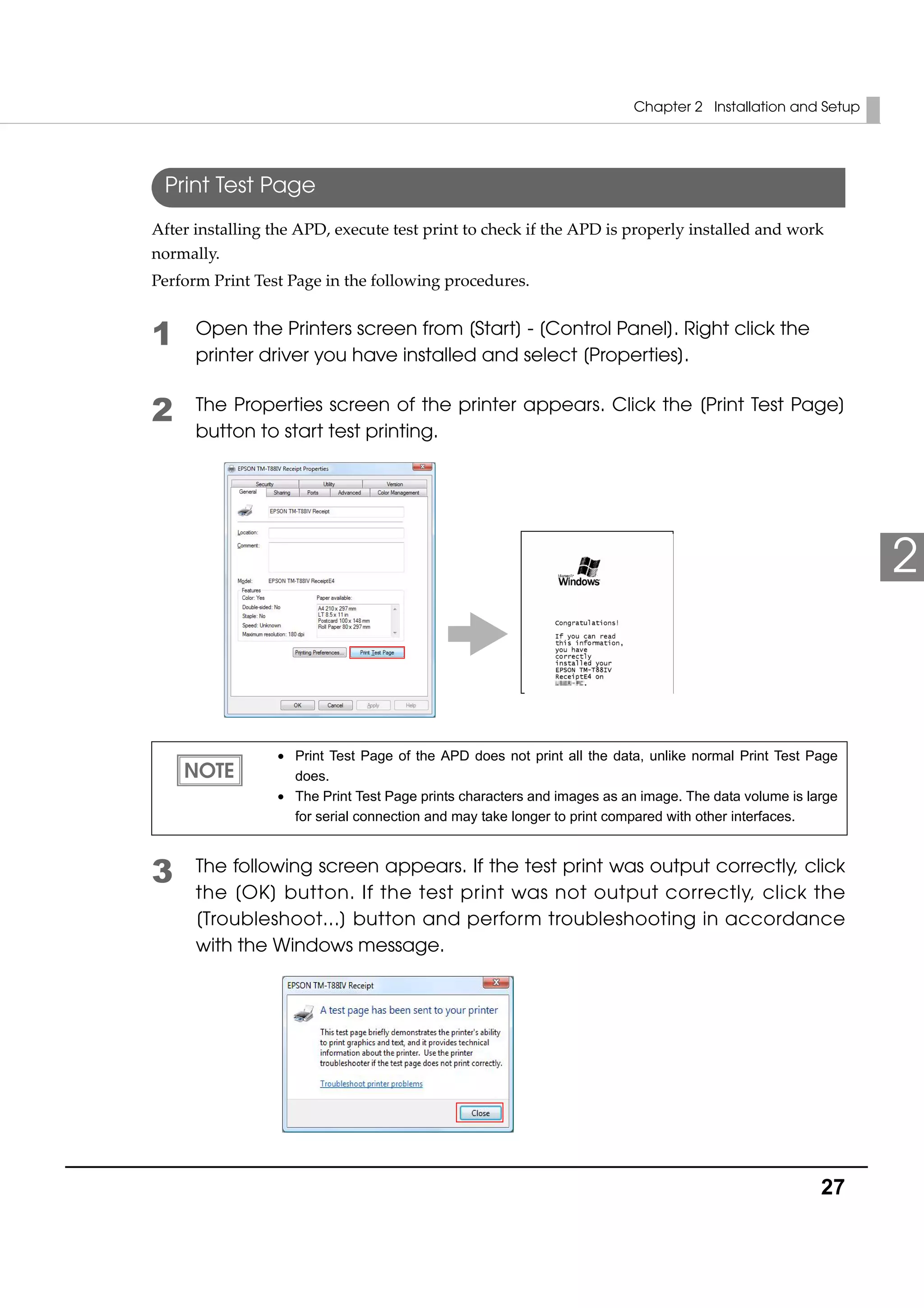 Chapter 2 Installation and Setup
27
2
Print Test Page
After installing the APD, execute test print to check if the APD is properly installed and work 
normally. 
Perform Print Test Page in the following procedures. 
1 Open the Printers screen from [Start] - [Control Panel]. Right click the
printer driver you have installed and select [Properties].
2 The Properties screen of the printer appears. Click the [Print Test Page]
button to start test printing.
3 The following screen appears. If the test print was output correctly, click
the [OK] button. If the test print was not output correctly, click the
[Troubleshoot...] button and perform troubleshooting in accordance
with the Windows message.
• Print Test Page of the APD does not print all the data, unlike normal Print Test Page
does.
• The Print Test Page prints characters and images as an image. The data volume is large
for serial connection and may take longer to print compared with other interfaces.
 