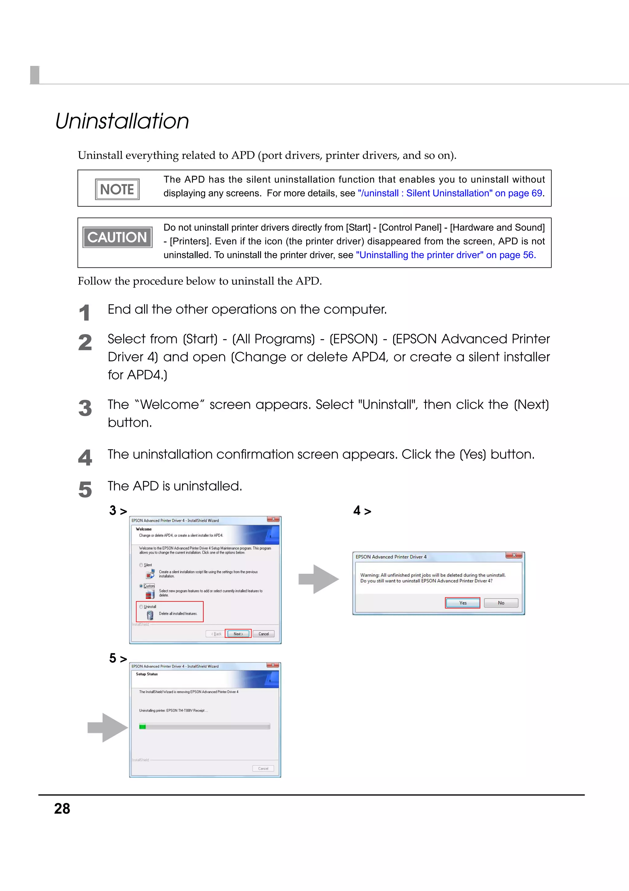 28
Uninstallation
Uninstall everything related to APD (port drivers, printer drivers, and so on). 
Follow the procedure below to uninstall the APD.
1 End all the other operations on the computer.
2 Select from [Start] - [All Programs] - [EPSON] - [EPSON Advanced Printer
Driver 4] and open [Change or delete APD4, or create a silent installer
for APD4.]
3 The “Welcome” screen appears. Select "Uninstall", then click the [Next]
button.
4 The uninstallation confirmation screen appears. Click the [Yes] button.
5 The APD is uninstalled.
The APD has the silent uninstallation function that enables you to uninstall without
displaying any screens. For more details, see "/uninstall : Silent Uninstallation" on page 69.
Do not uninstall printer drivers directly from [Start] - [Control Panel] - [Hardware and Sound]
- [Printers]. Even if the icon (the printer driver) disappeared from the screen, APD is not
uninstalled. To uninstall the printer driver, see "Uninstalling the printer driver" on page 56.
3 > 4 >
5 >
 