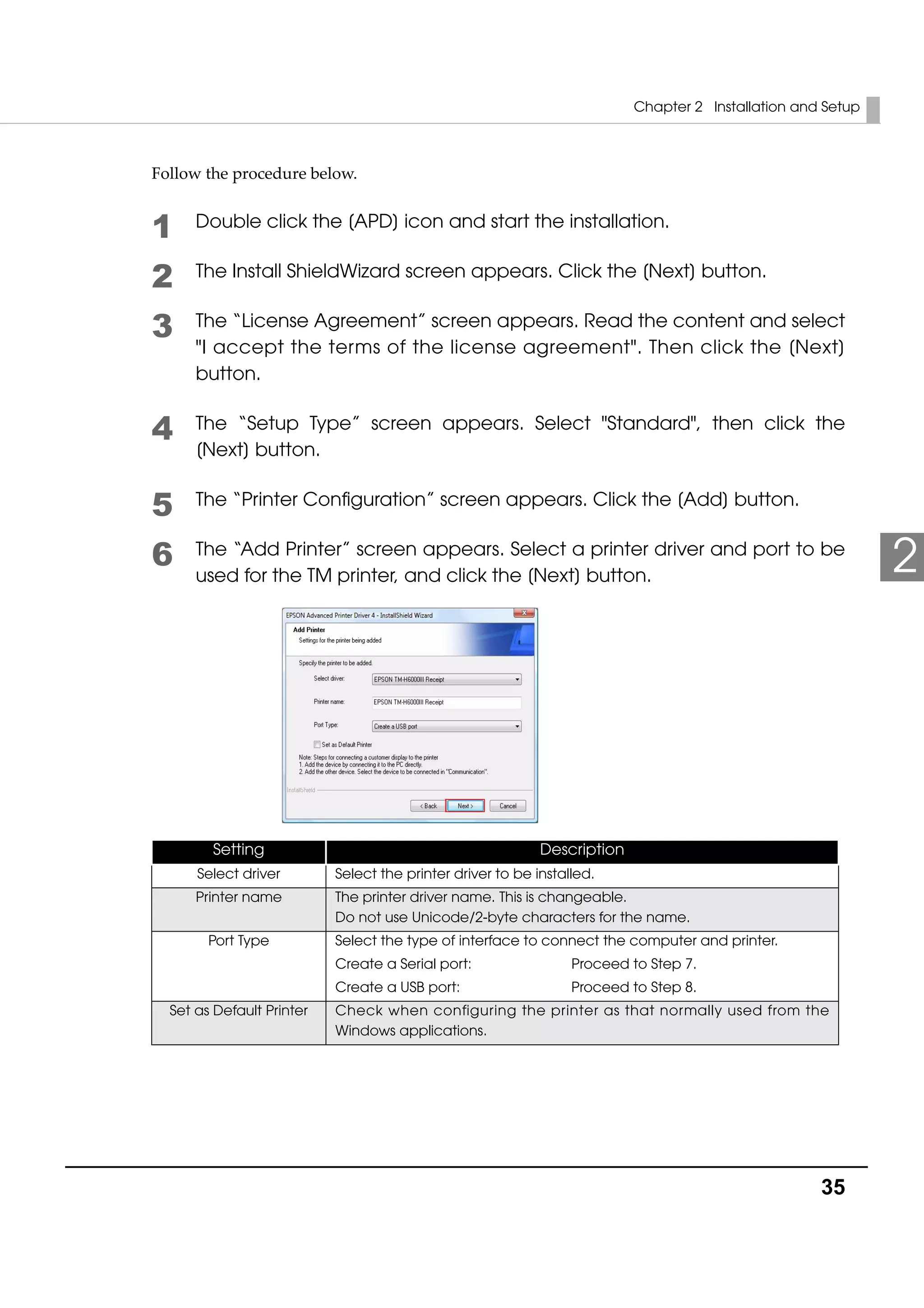 Chapter 2 Installation and Setup
35
2
Follow the procedure below. 
1 Double click the [APD] icon and start the installation.
2 The Install ShieldWizard screen appears. Click the [Next] button.
3 The “License Agreement” screen appears. Read the content and select
"I accept the terms of the license agreement". Then click the [Next]
button.
4 The “Setup Type” screen appears. Select "Standard", then click the
[Next] button.
5 The “Printer Configuration” screen appears. Click the [Add] button.
6 The “Add Printer” screen appears. Select a printer driver and port to be
used for the TM printer, and click the [Next] button.
Setting Description
Select driver Select the printer driver to be installed.
Printer name The printer driver name. This is changeable.
Do not use Unicode/2-byte characters for the name.
Port Type Select the type of interface to connect the computer and printer.
Create a Serial port: Proceed to Step 7.
Create a USB port: Proceed to Step 8.
Set as Default Printer Check when configuring the printer as that normally used from the
Windows applications.
 