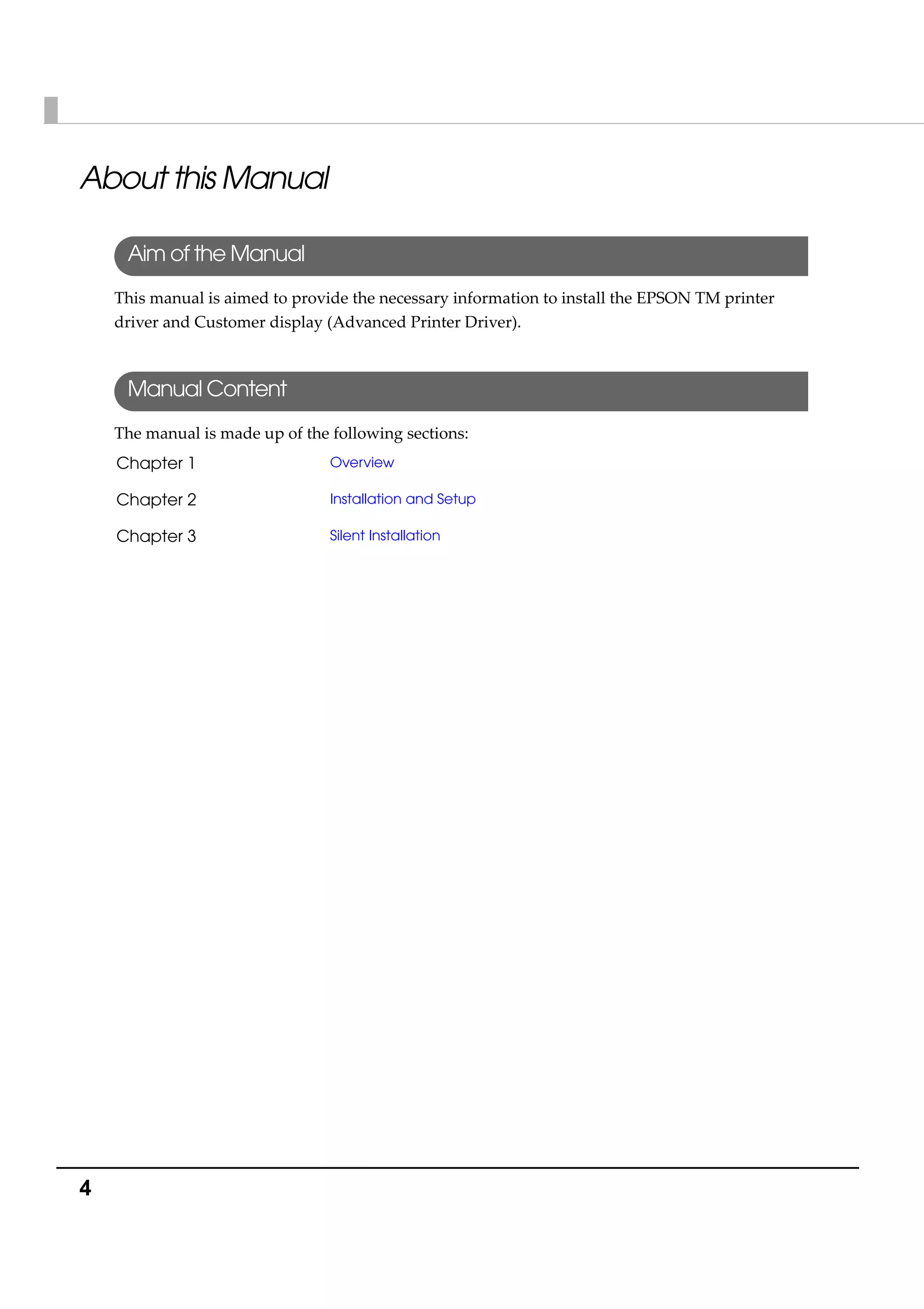 4
About this Manual
Aim of the Manual
This manual is aimed to provide the necessary information to install the EPSON TM printer 
driver and Customer display (Advanced Printer Driver). 
Manual Content
The manual is made up of the following sections:
Chapter 1 Overview
Chapter 2 Installation and Setup
Chapter 3 Silent Installation
 