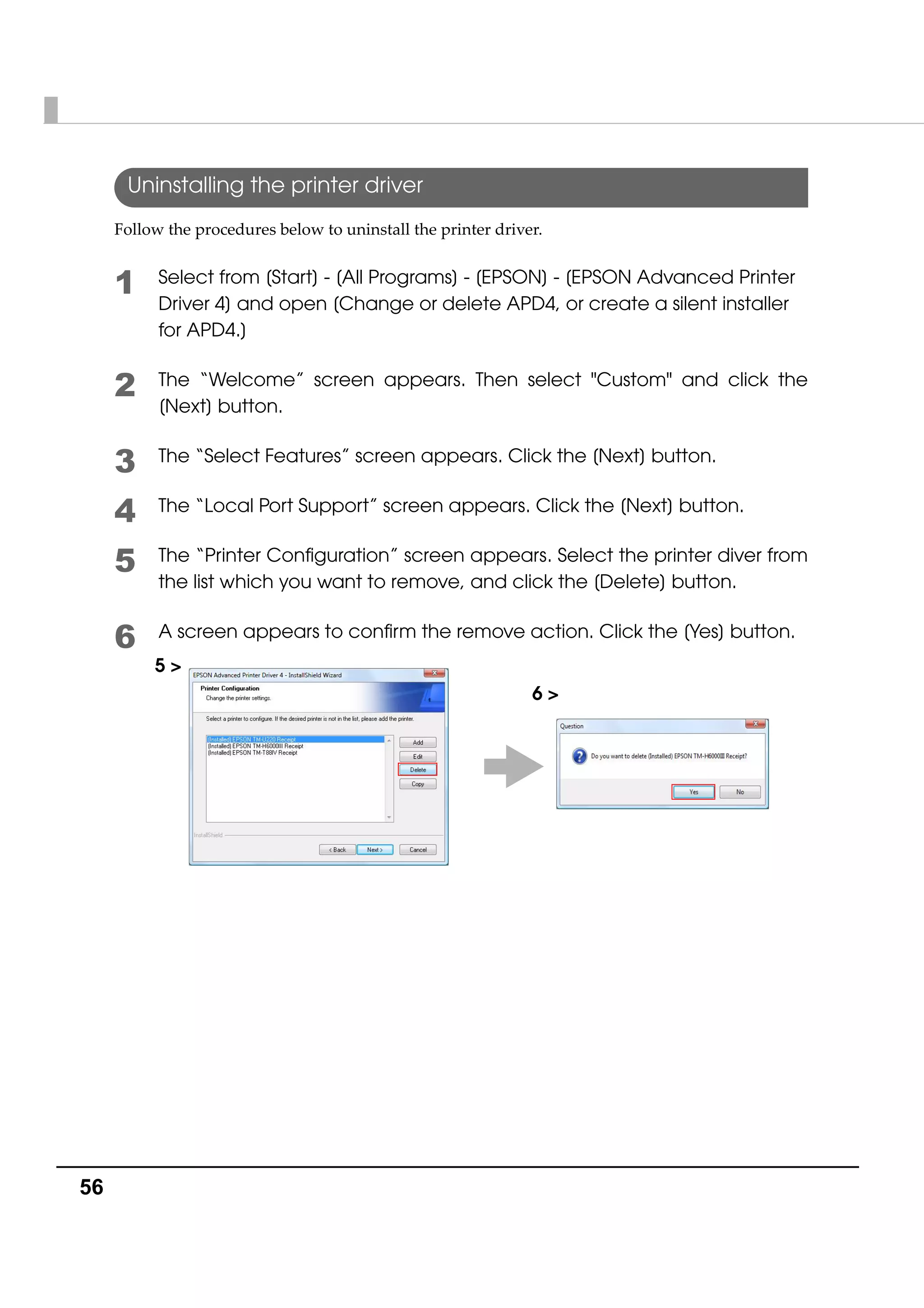 56
Uninstalling the printer driver
Follow the procedures below to uninstall the printer driver. 
1 Select from [Start] - [All Programs] - [EPSON] - [EPSON Advanced Printer
Driver 4] and open [Change or delete APD4, or create a silent installer
for APD4.]
2 The “Welcome” screen appears. Then select "Custom" and click the
[Next] button.
3 The “Select Features” screen appears. Click the [Next] button.
4 The “Local Port Support” screen appears. Click the [Next] button.
5 The “Printer Configuration” screen appears. Select the printer diver from
the list which you want to remove, and click the [Delete] button.
6 A screen appears to confirm the remove action. Click the [Yes] button.
6 >
5 >
 