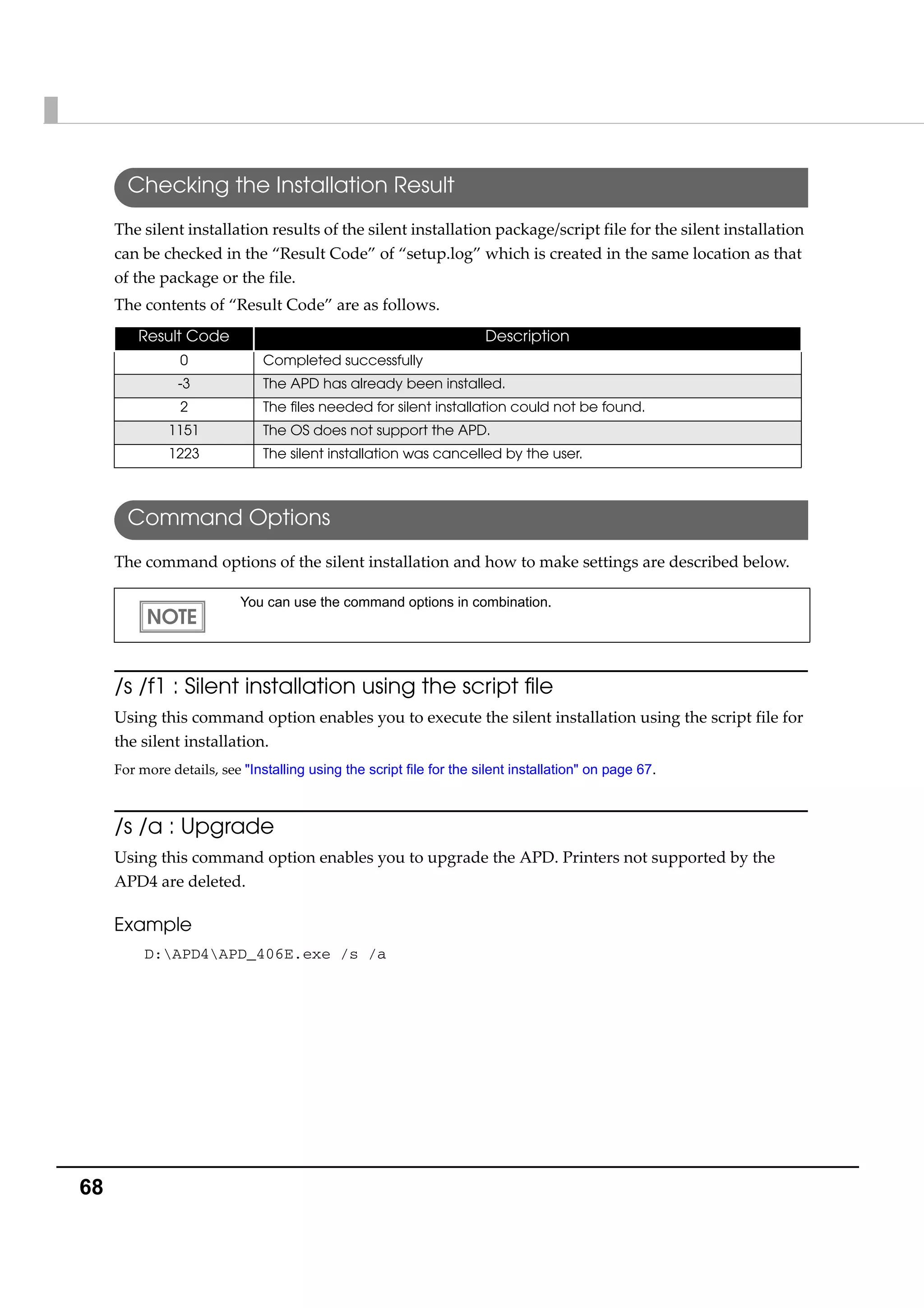 68
Checking the Installation Result
The silent installation results of the silent installation package/script file for the silent installation 
can be checked in the “Result Code” of “setup.log” which is created in the same location as that 
of the package or the file.
The contents of “Result Code” are as follows.
Command Options
The command options of the silent installation and how to make settings are described below.
/s /f1 : Silent installation using the script file
Using this command option enables you to execute the silent installation using the script file for 
the silent installation.
For more details, see "Installing using the script file for the silent installation" on page 67.
/s /a : Upgrade
Using this command option enables you to upgrade the APD. Printers not supported by the 
APD4 are deleted.
Example
D:APD4APD_406E.exe /s /a
Result Code Description
0 Completed successfully
-3 The APD has already been installed.
2 The files needed for silent installation could not be found.
1151 The OS does not support the APD.
1223 The silent installation was cancelled by the user.
You can use the command options in combination.
 