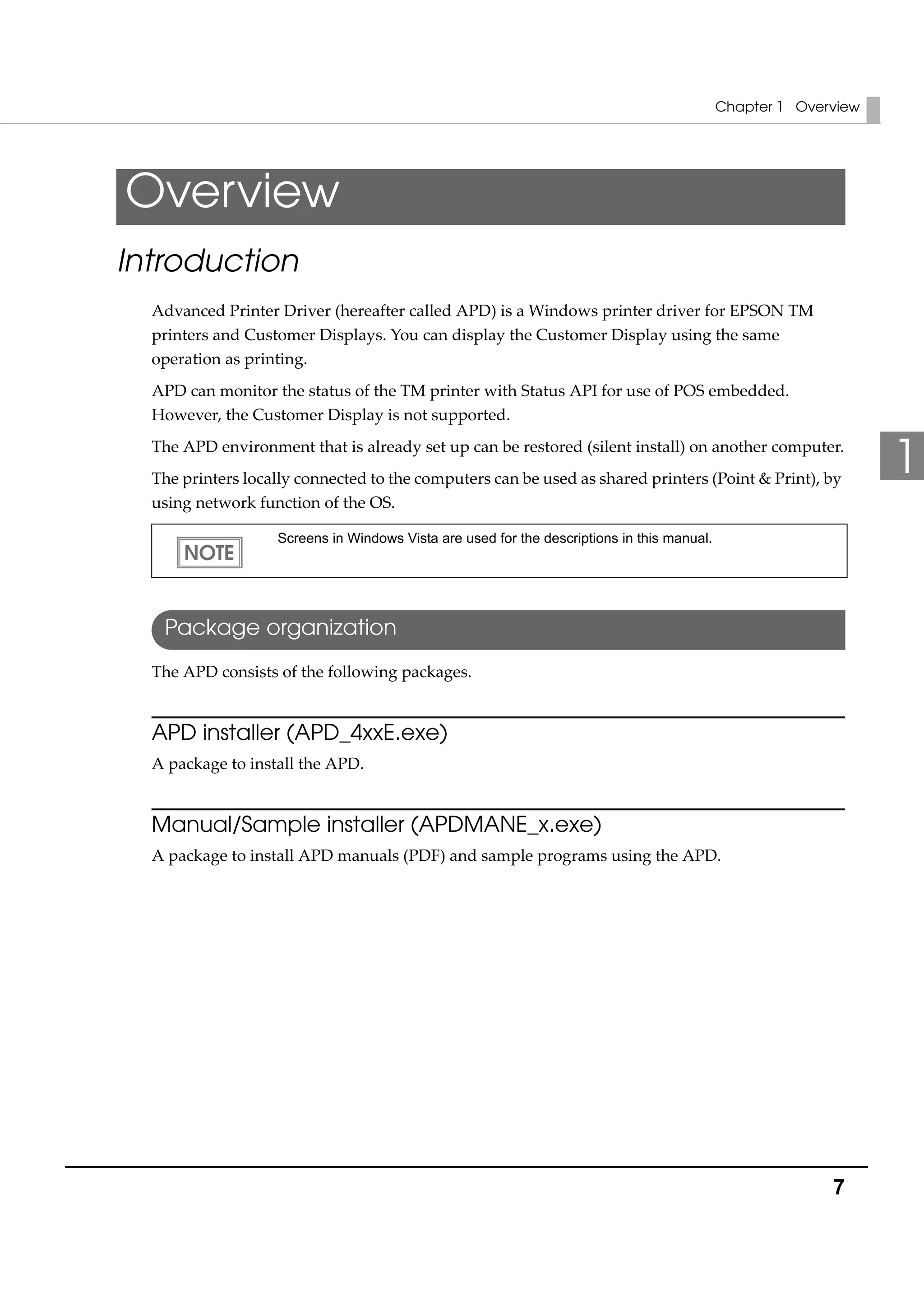Chapter 1 Overview
7
1
Overview
Introduction
Advanced Printer Driver (hereafter called APD) is a Windows printer driver for EPSON TM 
printers and Customer Displays. You can display the Customer Display using the same 
operation as printing.
APD can monitor the status of the TM printer with Status API for use of POS embedded. 
However, the Customer Display is not supported.
The APD environment that is already set up can be restored (silent install) on another computer.
The printers locally connected to the computers can be used as shared printers (Point & Print), by 
using network function of the OS.
Package organization
The APD consists of the following packages.
APD installer (APD_4xxE.exe)
A package to install the APD.
Manual/Sample installer (APDMANE_x.exe)
A package to install APD manuals (PDF) and sample programs using the APD.
Screens in Windows Vista are used for the descriptions in this manual.
 