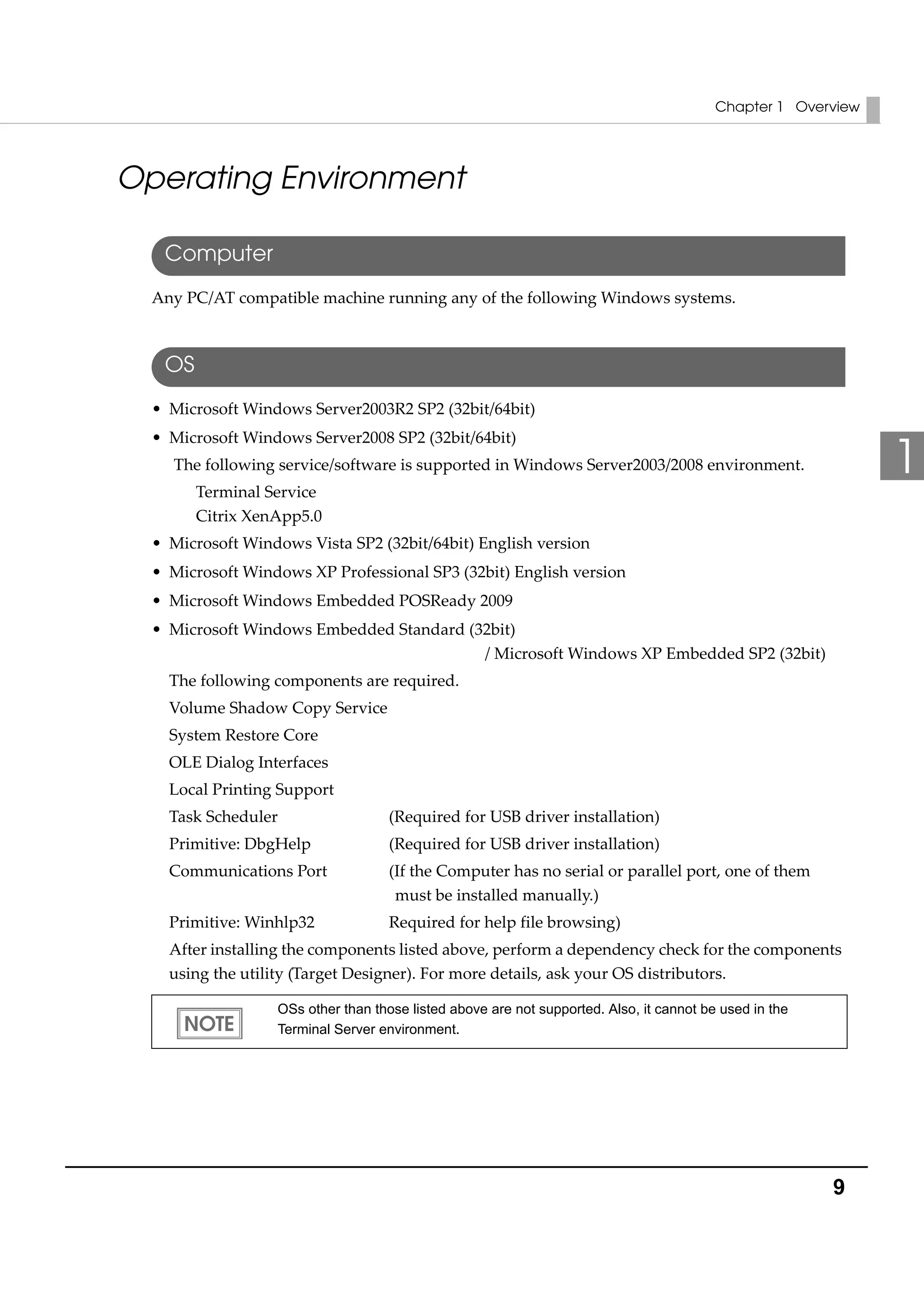 Chapter 1 Overview
9
1
Operating Environment
Computer
Any PC/AT compatible machine running any of the following Windows systems.
OS
• Microsoft Windows Server2003R2 SP2 (32bit/64bit)
• Microsoft Windows Server2008 SP2 (32bit/64bit)
The following service/software is supported in Windows Server2003/2008 environment.
Terminal Service
Citrix XenApp5.0
• Microsoft Windows Vista SP2 (32bit/64bit) English version
• Microsoft Windows XP Professional SP3 (32bit) English version
• Microsoft Windows Embedded POSReady 2009 
• Microsoft Windows Embedded Standard (32bit)
/ Microsoft Windows XP Embedded SP2 (32bit)
The following components are required. 
Volume Shadow Copy Service
System Restore Core
OLE Dialog Interfaces
Local Printing Support
Task Scheduler (Required for USB driver installation)
Primitive: DbgHelp (Required for USB driver installation)
Communications Port (If the Computer has no serial or parallel port, one of them 
must be installed manually.)
Primitive: Winhlp32 Required for help file browsing)
After installing the components listed above, perform a dependency check for the components 
using the utility (Target Designer). For more details, ask your OS distributors. 
OSs other than those listed above are not supported. Also, it cannot be used in the
Terminal Server environment.
 