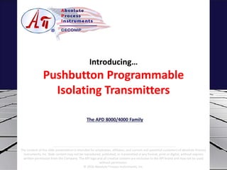 Introducing…
Pushbutton Programmable
Isolating Transmitters
The APD 8000/4000 Family
The content of this slide presentation is intended for employees, affiliates, and current and potential customers of Absolute Process
Instruments, Inc. Slide content may not be reproduced, published, or transmitted in any format, print or digital, without express
written permission from the Company. The API logo and all creative content are exclusive to the API brand and may not be used
without permission.
© 2016 Absolute Process Instruments, Inc.
 