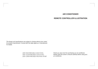 The design and specifications are subject to change without prior notice
for product improvement. Consult with the sales agency or manufacturer
for details.
APD-9CR PORTABLE COLD FUNC.
APD-12CR PORTABLE COLD FUNC.
APD-12HR PORTABLE HEATING PUMP
AIR CONDITIONER
REMOTE CONTROLLER ILLUSTRATION
Thank you very much for purchasing our air conditioner.
Please read this owner’s manual carefully before using your
air conditioner.
 