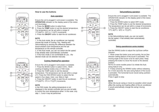 Dehumidifying operation
Ensure the unit is plugged in and power is available. The
OPERATION indicator on the display panel of the indoor
unit illuminates.
1. Press the MODE button to select DRY mode.
2. Press the TEMP button to set the desired temperature.
The temperature can be set within a range of increments.
3. Press the ON/OFF button to start the air conditioner.
17ºC (62ºF)~ 30ºC in 1ºC(2ºF)
NOTE
In the Dehumidifying mode, you can not switch
the fan speed. It has already been automatically
controlled.
Swing operation(on some models)
Use the SWING button to adjust the Up/Down airflow
direction .
1. When press the button once and quickly, the air flow
direction setting feature of the louver is activated. The
moving angle of the louver is 6o for each press. Keep
pressing the button to move the louver to the desired
position.
NOTE:On some models press it to initiate the Auto
swing feature only.
2. If keep pressing the SWING button without releasing
for 2 more seconds, the auto swing feature of the louver
is activated. The horizontal louver would swing up/down
automatically.
Press it again to stop
.
NOTE
When the louver swing or move to a position which would
affect the cooling and heating effect of the air conditioner,
it would automatically change the swing/ moving
direction.
How to use the buttons
Auto operation
Ensure the unit is plugged in and power is available. The
OPERATION indicator on the display panel of the indoor
unit illuminates.
1. Press the MODE button to select Auto.
2. Press the TEMP button to set the desired temperature.
The temperature can be set within a range of
17ºC(62ºF)~ 30ºC in 1 C(2ºF) increments.
3. Press the ON/OFF button to start the air conditioner.
NOTE
1. In the Auto mode, the air conditioner can logically
choose the mode of Cooling, Fan, Heating and
Dehumidifying by sensing the difference between the
actual ambient room temperature and the set
temperature on the remote controller.
2. In the Auto mode, you can not switch the fan speed.
It has already been automatically controlled.
3. If the Auto mode is not comfortable for you , the
desired mode can be selected manually.
Cooling /Heating/Fan operation
Ensure the unit is plugged in and power is available.
1. Press the MODE button to select COOL, HEAT,
(cooling & heating models only) or FAN mode.
2. Press the TEMP button to set the desired
temperature. The temperature can be set within a range
of 3. Press the FAN SPEED button to select the fan
speed in four steps- Auto, Low, Med,or High.
4. Press the ON/OFF button to start the air conditioner.
17ºC(62ºF)~ 3ºC in 1ºC(2ºF) increments.
NOTE
In the FAN mode, the setting temperature is not
displayed in the remote controller and you are not able
to control the room temperature either. In this case, only
step 1, 3 and 4 may be performed
21 22
 