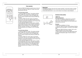 Timer operation
Press the TIMER ON button can set the auto-on time of
the unit. And press the TIMER OFF button can set the
auto-off time of the unit.
To set the Auto-on time.
1. Press the TIMER ON button. The remote controller
shows TIMER ON, the last Auto-on setting time and
the signal “h” will be shown on the LCD display area.
Now it is ready to reset the Auto-on time to START the
operation.
2. Push the TIMER ON button again to set desired
Auto-on time. Each time you press the button, the time
increases in 30 minutes increments, up to 10 hours, then
at 1 hour increments up to 24 hours.
3. After setting the TIMER ON ,there will be a onehalf
second delay before the remote controller transmits the
signal to the air conditioner. Then, after approximately
another 2 seconds, the signal “h” will disappear and
the set temperature will re-appear on the LCD display
window.
To set the Auto-off time.
1. Press the TIMER OFF button. The remote controller
shows TIMER OFF, the last Auto-off setting time and
the signal “h” will be shown on the LCD display area.
Now it is ready to reset the Auto-off time to START the
operation.
2. Push the TIMER OFF button again to set desired
Auto-off time. Each time you press the button, the time
increases in 30 minutes increments, up to 10 hours, then
at 1 hour increments up to 24 hours.
3. After setting the TIMER OFF ,there will be a onehalf
second delay before the remote controller transmits the
signal to the air conditioner. Then, after approximately
another 2 seconds, the signal “h” will disappear and
the set temperature will re-appear on the LCD display
window.
Example of Timer setting
TIMER ON
(Auto-on Operation)
The TIMER ON feature is useful when you want the
unit to turn on automatically before say when you
return home. The air conditioner will automatically start
operating at the set time.
Example:
To start the air conditioner in 6 hours.
1. Press the TIMER ON button, the last setting of starting
operation time and the signal “h” will show on the display
area.
2. Press the TIMER ON button to display “6:0h” on the
TIMER ON display of the remote controller.
3. Wait for about 3 seconds and the digital display area
will show the temperature again. Now this function is
activated.
IMPORTANT
The effective operation time set by the remote controller for the timer function is limited
to the following settings: 0.5, 1.0, 1.5, 2.0, 2.5, 3.0, 3.5, 4.0, 4.5, 5.0, 5.5, 6.0, 6.5, 7.0,
7.5, 8.0, 8.5, 9.0, 9.5, 10, 11, 12, 13, 14, 15,16,17, 18, 19, 20, 21, 22, 23 and 24.
23 24
 