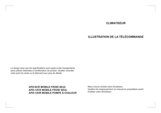 Le design ainsi que les spécifications sont sujets à des changements
sans préavis destinées à l'amélioration du produit. Veuillez consulter
votre point de vente ou le fabricant pour plus de détails.
APD-9CR MOBILE FROID SEUL
APD-12CR MOBILE FROID SEUL
APD-12HR MOBILE POMPE À CHALEUR
CLIMATISEUR
ILLUSTRATION DE LA TÉLÉCOMMANDE
Merci d’avoir acheté notre climatiseur.
Veuillez lire soigneusement ce manuel du propriétaire avant
d'utiliser votre climatiseur.
 