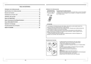 TABLE DES MATIÈRES
Utilisation de la télécommande .........................................................................30
Spécifications de la télécommande...................................................................31
Boutons de fonction .................. ........................................................................32
Indicateurs sur l’écran LCD ...............................................................................34
Utilisation des touches ......................................................................................35
Mode AUTOMATIQUE..........................................................................................35
Mode Climatisation/Chauffage/Ventilateur........................................................35
Mode DÉSHUMIDIFICATION ..............................................................................36
Opération de balayage........................................................................................36
Fonctionnement de la minuterie........................................................................37
MODE ECONOMIE ..............................................................................................40
Utilisation de la télécommande
Emplacement de la télécommande.
- Veuillez utiliser la télécommande en vous tenant dans un rayon de 8 mètres
de l'appareil, et en la dirigeant vers le récepteur. La réception est confirmée
par un signal sonore.
ATTENTION
- Le climatiseur ne fonctionnera pas si des rideaux, des portes ou autres objets bloquent les
signaux envoyés par la télécommande à l'unité intérieure.
- Empêchez tout liquide de tomber dans la télécommande. N'exposez pas la télécommande à la
lumière directe du soleil ou à une source de chaleur.
- Si le récepteur de signal infrarouge de l'unité intérieure est exposé à la lumière directe du
soleil, il se peut que le climatiseur ne fonctionne pas correctement. Utilisez empêcher que le
récepteur soit exposé aux rayons du soleil.
- Si d'autres appareils électriques réagissent à la télécommande, veuillez soit déplacer ces
appareils, soit consulter votre revendeur local.
Remplacement des piles
La télécommande est alimentée par deux piles sèches
(R03/LR03X2). Elles se trouvent dans la partie arrière
et elles sont protégées par un couvercle.
(1) Retirez le couvercle en appuyant dessus et en le faisant glisser
en arrière.
(2) Retirer les piles usagées et remplacez-les par de nouvelles
plies, en respectant les polarités (+) et (-).
(3) Remettez le couvercle du compartiment à
piles.
REMARQUE: lorsque vous retirez les piles, la
télécommande efface toutes les programmations dont elle disposait.
Après avoir remplacé les piles, une nouvelle
programmation de la télécommande sera nécessaire.
29 30
 