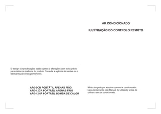 O design e especificações estão sujeitos a alterações sem aviso prévio
para efeitos de melhoria do produto. Consulte a agência de vendas ou o
fabricante para mais pormenores.
APD-9CR PORTÁTIL APENAS FRIO
APD-12CR PORTÁTIL APENAS FRIO
APD-12HR PORTÁTIL BOMBA DE CALOR
AR CONDICIONADO
ILUSTRAÇÃO DO CONTROLO REMOTO
Muito obrigado por adquirir o nosso ar condicionado.
Leia atentamente este Manual do Utilizador antes de
utilizar o seu ar condicionado.
 