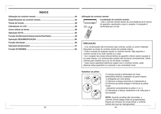 ÍNDICE
Utilização do controlo remoto .........................................................................44
Especificações do controlo remoto.................................................................45
Teclas de função ...............................................................................................46
Indicadores no LCD ..........................................................................................48
Como utilizar as teclas .....................................................................................49
Operação AUTO.................................................................................................49
Função Arrefecimento/Aquecimento/Ventilador.............................................49
Operação DESUMIDIFICAÇÃO ........................................................................50
Função Oscilação..............................................................................................50
Operação temporizador.....................................................................................51
Função ECONOMIA ..........................................................................................54
Utilização do controlo remoto
Localização do controlo remoto.
- Use o controlo remoto dentro de uma distância de 8 metros
do aparelho, apontando-o para o receptor. A recepção é
confirmada por um bip.
PRECAUÇÃO
- O ar condicionado não funcionará caso cortinas, portas ou outros materiais
bloqueiem os sinais do controlo remoto da unidade interior.
- Evite a entrada de qualquer líquido no controlo remoto. Não exponha o
controlo remoto à luz solar directa ou a calor.
- Se o receptor dos sinais infravermelhos do aparelho interior estiver exposto à
luz solar directa, o ar condicionado poderá não funcionar correctamente. Utilize
cortinas para impedir que a luz do sol atinja o receptor.
- Caso outros aparelhos eléctricos reajam com o controlo remoto, pode
deslocar estes aparelhos ou consultar o seu revendedor local.
Substituir as pilhas
O controlo remoto é alimentado por duas
pilhas(R03/LR03X2) instaladas na parte traseira
e protegidas por uma tampa.
(1) Remova a tampa premindo-a e deslizando-a.
(2) Remova as pilhas antigas e introduza as pilhas
novas
, colocando correctamente os pólos (+) e (-).
(3) Recoloque a tampa, deslizando-a de volta para a
sua posição
.
NOTA: Quando as pilhas são removidas, o
controlo remoto apaga todas as programações.
Depois de introduzir as novas pilhas, o controlo
remoto tem que ser reprogramado.
43 44
 