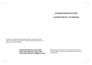 El diseño y las especificaciones están sujetos a cambios sin previo
aviso a fin de mejorar el producto. Consulte al personal de ventas o al
fabricante para más detalles.
APD-9CR PORTÁTIL SOLO FRÍO
APD-12CR PORTÁTIL SOLO FRÍO
APD-12HR PORTÁTIL BOMBA CALOR
ACONDICIONADOR DE AIRE
ILUSTRACIÓN DEL TELEMANDO
Muchas gracias por elegir nuestro acondicionador de aire.
Por favor, antes de utilizarlo, lea atentamente este manual
del propietario.
 