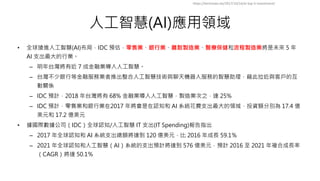 人工智慧(AI)應用領域
• 全球搶進人工智慧(AI)布局，IDC 預估，零售業、銀行業、離散製造業、醫療保健和流程製造業將是未來 5 年
AI 支出最大的行業。
– 明年台灣將有近 7 成金融業導入人工智慧。
– 台灣不少銀行等金融服務業者推出整合人工智慧技術與聊天機器人服務的智慧助理，藉此拉近與客戶的互
動關係
– IDC 預計，2018 年台灣將有 68% 金融業導入人工智慧，製造業次之，達 25%
– IDC 預計，零售業和銀行業在2017 年將會是在認知和 AI 系統花費支出最大的領域，投資額分別為 17.4 億
美元和 17.2 億美元
• 據國際數據公司（IDC）全球認知/人工智慧 IT 支出(IT Spending)報告指出
– 2017 年全球認知和 AI 系統支出總額將達到 120 億美元，比 2016 年成長 59.1％
– 2021 年全球認知和人工智慧（AI）系統的支出預計將達到 576 億美元，預計 2016 至 2021 年複合成長率
（CAGR）將達 50.1％
https://technews.tw/2017/10/14/ai-top-5-investment/
 