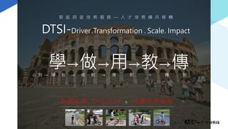 DTSI-Driver& Transformation & Scale& Impact
智 慧 助 理 C h a t b o t & 持 續 學 習 服 務
智 能 師 徒 培 育 服 務 — 人 才 培 育 練 兵 移 轉
學→做→用→教→傳學 到 → 做 到 得 到 → 賺 到心 到 → →
 
