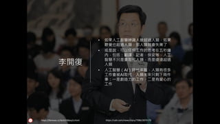 李開復
• 如果人工智慧辨識人臉超過人類，如果
聽覺也超過人類，那人類就會失業了
• 或是說，可以任何工作的思考在五秒鐘
內，包括：翻譯、記者、保安等，人工
智慧不只是要取代人類，而是遠遠超過
人類
• 人工智慧（AI）時代來臨，人類有很多
工作會被AI取代，人類未來只剩下兩件
事：一是創造力的工作，二是有愛心的
工作
https://udn.com/news/story/7086/2870170https://kknews.cc/tech/r98eq2v.html
 
