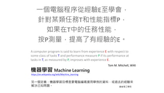 機器學習 Machine Learning
一個電腦程序從經驗E至學會，
針對某類任務T和性能指標P，
如果在T中的任務性能，
按P測量，提高了有經驗的E。
A computer program is said to learn from experience E with respect to
some class of tasks T and performance measure P if its performance at
tasks in T, as measured by P, improves with experience E.
Tom M. Mitchell, WIKI
另一個定義：機器學習目標是要電腦編碼運用舉例的資料，或過去的經驗來
解決已知問題。 麻省理工學院
https://en.wikipedia.org/wiki/Machine_learning
 
