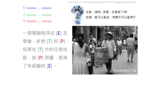商品販售與行銷
店員：請問…老闆，您真是了得!
老闆：飯可以亂吃，問題不可以亂問!?
Association for Talent Development(from ASTD T+D Magazine April 2016)
一個電腦程序從 [E] 至
學會，針對 [T] 和 [P]，
如果在 [T] 中的任務性
能，按 [P] 測量，提高
了有經驗的 [E] 。
E: xxxxxxx……. xxxxxxx
P: xxxxxxx……. xxxxxxx
T: xxxxxxx……. xxxxxxx
 