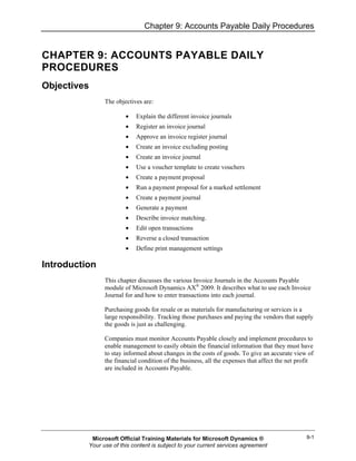 Chapter 9: Accounts Payable Daily Procedures
9-1
CHAPTER 9: ACCOUNTS PAYABLE DAILY
PROCEDURES
Objectives
The objectives are:
• Explain the different invoice journals
• Register an invoice journal
• Approve an invoice register journal
• Create an invoice excluding posting
• Create an invoice journal
• Use a voucher template to create vouchers
• Create a payment proposal
• Run a payment proposal for a marked settlement
• Create a payment journal
• Generate a payment
• Describe invoice matching.
• Edit open transactions
• Reverse a closed transaction
• Define print management settings
Introduction
This chapter discusses the various Invoice Journals in the Accounts Payable
module of Microsoft Dynamics AX®
2009. It describes what to use each Invoice
Journal for and how to enter transactions into each journal.
Purchasing goods for resale or as materials for manufacturing or services is a
large responsibility. Tracking those purchases and paying the vendors that supply
the goods is just as challenging.
Companies must monitor Accounts Payable closely and implement procedures to
enable management to easily obtain the financial information that they must have
to stay informed about changes in the costs of goods. To give an accurate view of
the financial condition of the business, all the expenses that affect the net profit
are included in Accounts Payable.
Microsoft Official Training Materials for Microsoft Dynamics ®
Your use of this content is subject to your current services agreement
 