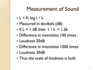 Measurement of Sound
 L = K log I1 / I0
 Measured in decibels (dB)
 If L = 1 dB then I1 / I0 = 1.26
 Difference in intensities 100 times
 Loudness 20dB
 Difference in intensities 1000 times
 Loudness 30dB
 Thus the scale of loudness is built
29
 